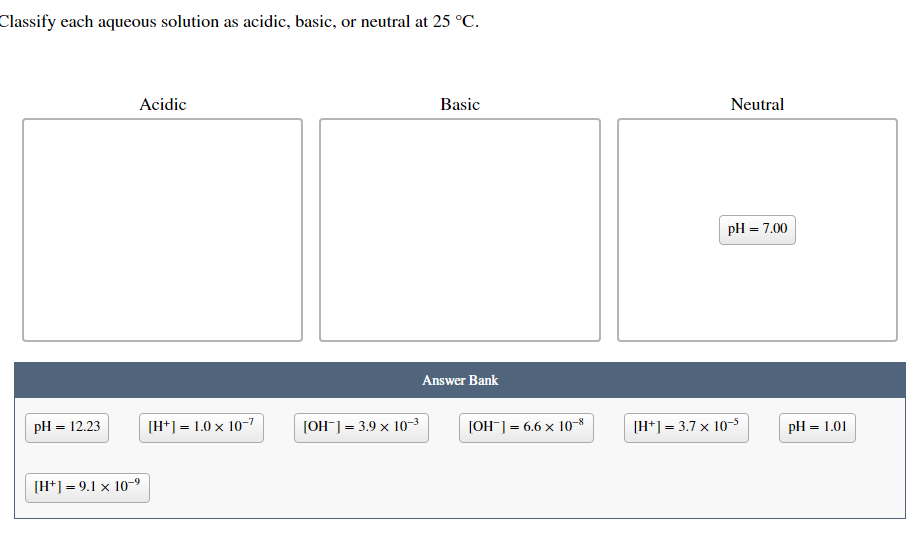 Classify each aqueous solution as acidic, basic, or neutral at 25 °C.
pH = 12.23
Acidic
[H+] = 9.1 x 10-⁹
[H+] = 1.0 x 10-7
[OH-] = 3.9 × 10-³
Basic
Answer Bank
[OH-] = 6.6 x 10-8
Neutral
pH = 7.00
[H+] = 3.7 x 10-5
pH = 1.01