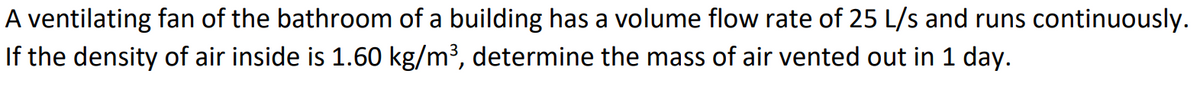 A ventilating fan of the bathroom of a building has a volume flow rate of 25 L/s and runs continuously.
If the density of air inside is 1.60 kg/m³, determine the mass of air vented out in 1 day.