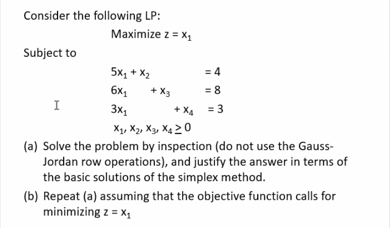 Consider the following LP:
Subject to
Maximize z = X₁
I
5X1 + X2
6x₁
3x₁
+ X4
X₁, X2, X3, X4 20
(a) Solve the problem by inspection (do not use the Gauss-
Jordan row operations), and justify the answer in terms of
the basic solutions of the simplex method.
+ X3
= 4
= 8
= 3
(b) Repeat (a) assuming that the objective function calls for
minimizing z = X₁