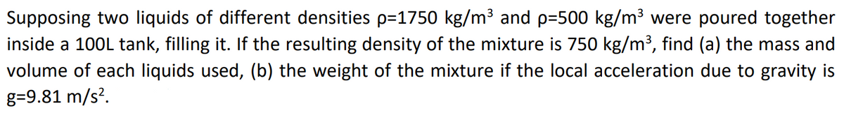 Supposing two liquids of different densities p=1750 kg/m³ and p=500 kg/m³ were poured together
inside a 100L tank, filling it. If the resulting density of the mixture is 750 kg/m³, find (a) the mass and
volume of each liquids used, (b) the weight of the mixture if the local acceleration due to gravity is
g=9.81 m/s².