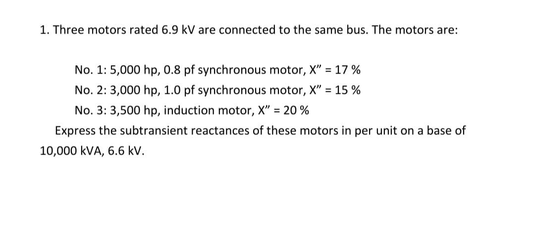 1. Three motors rated 6.9 kV are connected to the same bus. The motors are:
No. 1: 5,000 hp, 0.8 pf synchronous motor, X" = 17 %
No. 2: 3,000 hp, 1.0 pf synchronous motor, X" = 15 %
No. 3: 3,500 hp, induction motor, X" = 20 %
Express the subtransient reactances of these motors in per unit on a base of
10,000 kVA, 6.6 kV.
