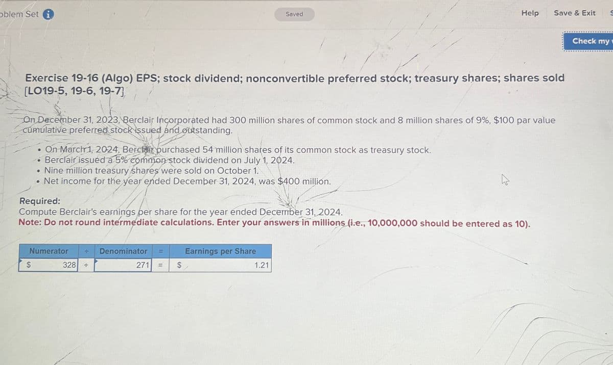 oblem Set i
Saved
Help
Save & Exit S
Exercise 19-16 (Algo) EPS; stock dividend; nonconvertible preferred stock; treasury shares; shares sold
[LO19-5, 19-6, 19-7
On December 31, 2023, Berclair Incorporated had 300 million shares of common stock and 8 million shares of 9%, $100 par value
Cumulative preferred stock issued and outstanding.
On March 1, 2024, Berclair purchased 54 million shares of its common stock as treasury stock.
• Berclair issued a 5% common stock dividend on July 1, 2024.
• Nine million treasury shares were sold on October 1.
• Net income for the year ended December 31, 2024, was $400 million.
Required:
Compute Berclair's earnings per share for the year ended December 31, 2024.
Note: Do not round intermediate calculations. Enter your answers in millions (i.e., 10,000,000 should be entered as 10).
$
Numerator
328
÷ Denominator
÷
=
Earnings per Share
271 =
$
1.21
Check my