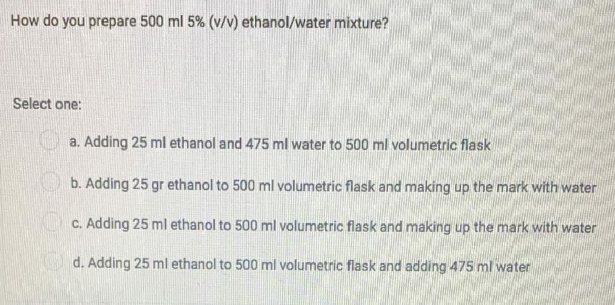 How do you prepare 500 ml 5% (v/v) ethanol/water mixture?
Select one:
a. Adding 25 ml ethanol and 475 ml water to 500 ml volumetric flask
b. Adding 25 gr ethanol to 500 ml volumetric flask and making up the mark with water
O c. Adding 25 ml ethanol to 500 ml volumetric flask and making up the mark with water
d. Adding 25 ml ethanol to 500 ml volumetric flask and adding 475 ml water
