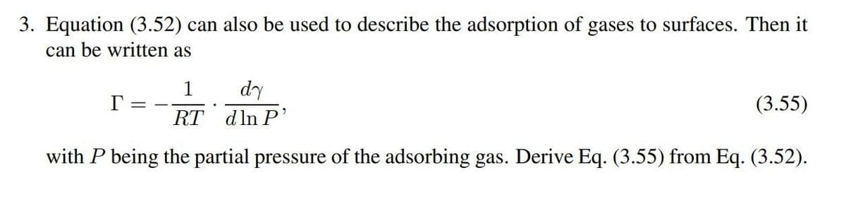 3. Equation (3.52) can also be used to describe the adsorption of gases to surfaces. Then it
can be written as
1
dy
Γ =
RT
dln P'
(3.55)
with P being the partial pressure of the adsorbing gas. Derive Eq. (3.55) from Eq. (3.52).