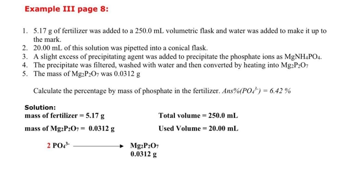 Example III page 8:
1. 5.17 g of fertilizer was added to a 250.0 mL volumetric flask and water was added to make it up to
the mark.
2. 20.00 mL of this solution was pipetted into a conical flask.
3. A slight excess of precipitating agent was added to precipitate the phosphate ions as MgNH4PO4.
4. The precipitate was filtered, washed with water and then converted by heating into Mg2P207
5. The mass of Mg2P207 was 0.0312 g
Calculate the percentage by mass of phosphate in the fertilizer. Ans%(PO4³) = 6.42%
Solution:
mass of fertilizer = 5.17 g
mass of Mg2P2O7 = 0.0312 g
Total volume = 250.0 mL
Used Volume = 20.00 mL
2 PO43-
Mg2P207
0.0312 g