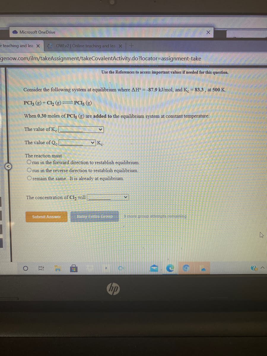 O Microsoft OneDrive
e teaching and lea x OWLV2 | Online teaching and lea X
genow.com/ilrn/takeAssignment/takeCovalentActivity.do?locator=assignment-take
Use the References to access important values if needed for this question.
Consider the following system at equilibrium where AH° = -87.9 kJ/mol, and K. = 83.3 , at 500 K.
PCI3 (g) + Cl2 (g) =PCI3 (g)
When 0.30 moles of PCI5 (g) are added to the equilibrium system at constant temperature:
The value of K.
The value of Q.
K.
The reaction must
Orun in the forward direction to restablish equilibrium.
Orun in the reverse direction to restablish equilibrium.
O remain the same. It is already at equilibrium.
The concentration of Cl, will
Submit Answer
Retry Entire Group
9 more group attempts remaining
Chp
