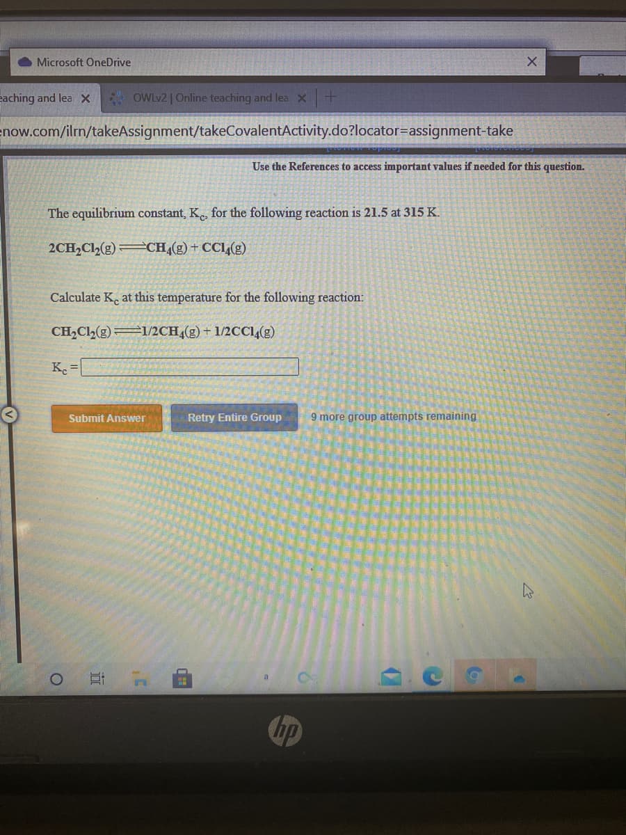 Microsoft OneDrive
eaching and lea X
* OWLV2 | Online teaching and lea X+
enow.com/ilrn/takeAssignment/takeCovalentActivity.do?locator=assignment-take
Use the References to access important values if needed for this question.
The equilibrium constant, K for the following reaction is 21.5 at 315 K.
2CH,Cl,(g) CH,(g)+ CCl(g)
Calculate K. at this temperature for the following reaction:
CH,Cl,(g) I/2CH,(g) + 1/2CCl,(g)
Submit Answer
Retry Entire Group
9 more group attempts remaining
Chp
