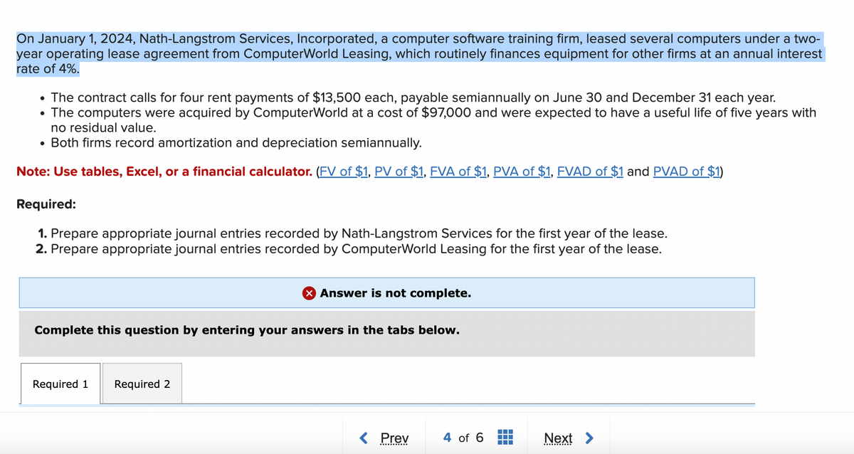 On January 1, 2024, Nath-Langstrom Services, Incorporated, a computer software training firm, leased several computers under a two-
year operating lease agreement from ComputerWorld Leasing, which routinely finances equipment for other firms at an annual interest
rate of 4%.
• The contract calls for four rent payments of $13,500 each, payable semiannually on June 30 and December 31 each year.
• The computers were acquired by ComputerWorld at a cost of $97,000 and were expected to have a useful life of five years with
no residual value.
•
Both firms record amortization and depreciation semiannually.
Note: Use tables, Excel, or a financial calculator. (FV of $1, PV of $1, FVA of $1, PVA of $1, FVAD of $1 and PVAD of $1)
Required:
1. Prepare appropriate journal entries recorded by Nath-Langstrom Services for the first year of the lease.
2. Prepare appropriate journal entries recorded by ComputerWorld Leasing for the first year of the lease.
× Answer is not complete.
Complete this question by entering your answers in the tabs below.
Required 1
Required 2
< Prev
4 of 6
Next >