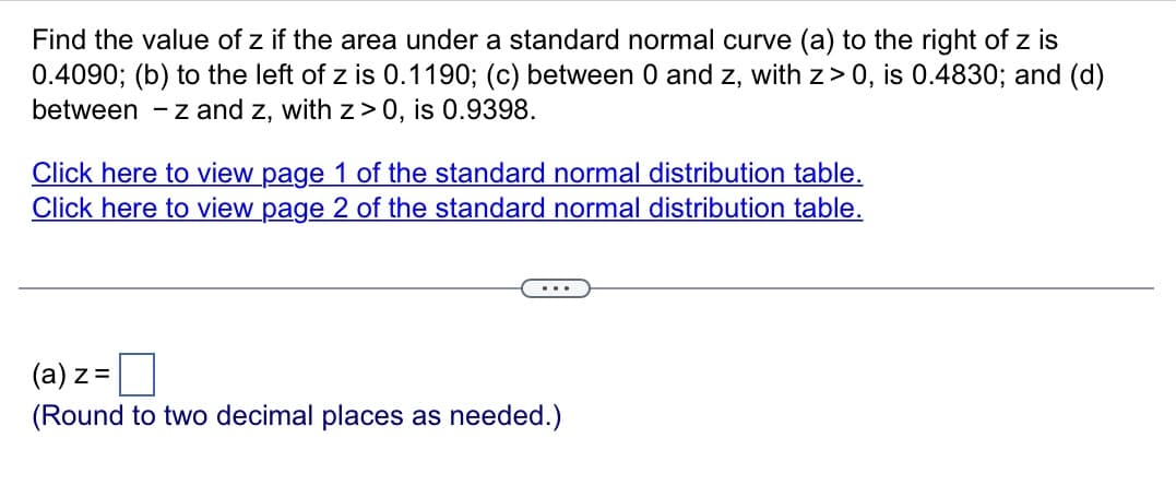 Find the value of z if the area under a standard normal curve (a) to the right of z is
0.4090; (b) to the left of z is 0.1190; (c) between 0 and z, with z> 0, is 0.4830; and (d)
between -z and z, with z>0, is 0.9398.
Click here to view page 1 of the standard normal distribution table.
Click here to view page 2 of the standard normal distribution table.
(a) z =
(Round to two decimal places as needed.)