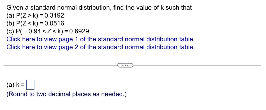 Given a standard normal distribution, find the value of k such that
(a) P(Z > k) = 0.3192;
(b) P(Z <k) = 0.0516;
(c) P(-0.94 <Z<k)=0.6929.
Click here to view page 1 of the standard normal distribution table.
Click here to view page 2 of the standard normal distribution table.
(a) k =
(Round to two decimal places as needed.)