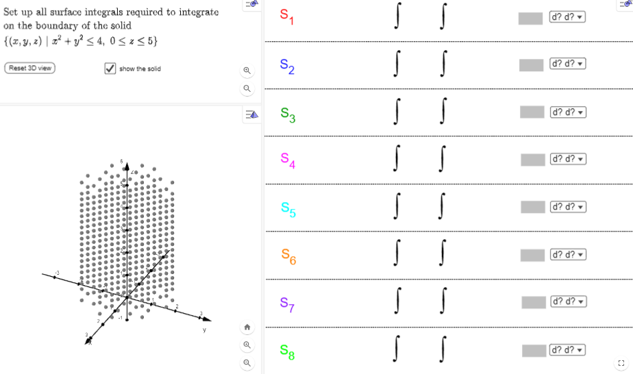 Set up all surface integrals required to integrate
on the boundary of the solid
{(x, y, z) x² + y² ≤ 4, 0≤x≤ 5}
Reset 3D view
show the solid
o
0
S₁
S₂
S3
SA
4
S5
56
S7
Sg
S
S
S
S
S
S S
S S
S
S
S
S
S
S
d? d?
d? d?
d? d?
d? d?
d? d?
d? d?
d? d?
d? d?
23