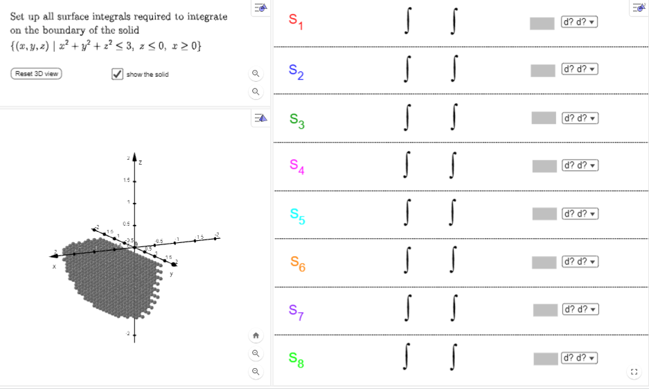 Set up all surface integrals required to integrate
on the boundary of the solid
{(x, y, z) | x² + y² + 2² < 3, z ≤ 0, x>0}
Reset 3D view
show the solid
1.5
1
←o
o
S₁
52
S3
S4
55
S6
S7
S8
SS
S S
S
S
S S
S
S
SS
SS
S S
d? d?
d? d?
d? d?
d? d?
d? d?
d? d?
d? d?
d? d?
20