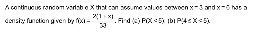 A continuous random variable X that can assume values between x = 3 and x = 6 has a
density function given by f(x) =
2(1+x)
33
Find (a) P(X<5); (b) P(4≤X<5).