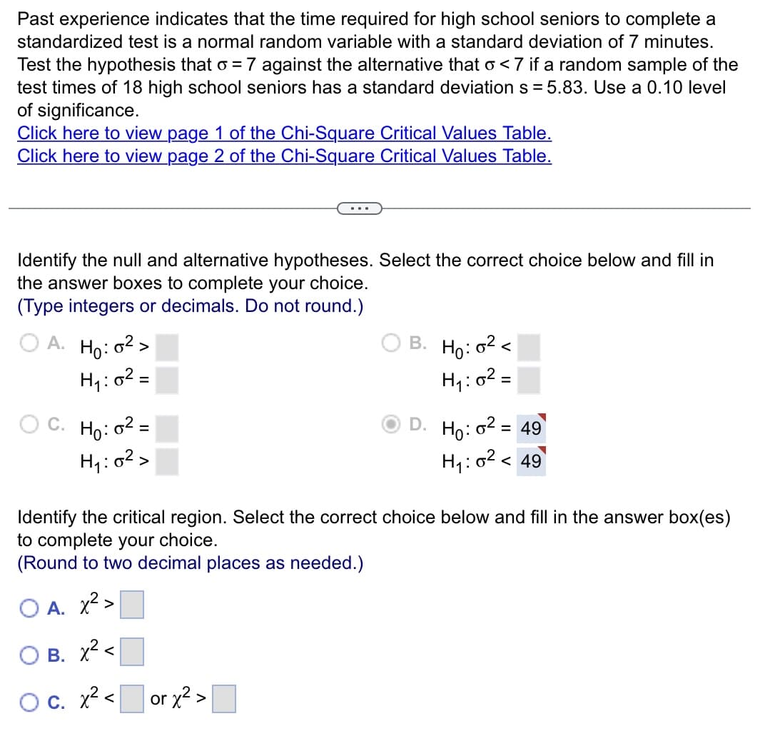 Past experience indicates that the time required for high school seniors to complete a
standardized test is a normal random variable with a standard deviation of 7 minutes.
Test the hypothesis that = 7 against the alternative that o<7 if a random sample of the
test times of 18 high school seniors has a standard deviation s=5.83. Use a 0.10 level
of significance.
Click here to view page 1 of the Chi-Square Critical Values Table.
Click here to view page 2 of the Chi-Square Critical Values Table.
Identify the null and alternative hypotheses. Select the correct choice below and fill in
the answer boxes to complete your choice.
(Type integers or decimals. Do not round.)
A.
C.
Ho: 0²>
H₁:0²=
Ho: 0²=
=
H₁:0²>
<
B. Ho: 0²<
H₁:0² =
or x² >
D.
Identify the critical region. Select the correct choice below and fill in the answer box(es)
to complete your choice.
(Round to two decimal places as needed.)
OA. x² >
OB. x² <
O c. x²
Ho: 6² = 49
H₁:0² < 49