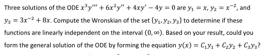 Three solutions of the ODE x³y"" + 6x²y" + 4xy' - 4y = 0 are y₁ = x, y₂ = x², and
Y3 = 3x-² + 8x. Compute the Wronskian of the set {y₁, y2, Y3} to determine if these
functions are linearly independent on the interval (0, ∞). Based on your result, could you
form the general solution of the ODE by forming the equation y(x) = C₁y₁ + C₂V2 + C3Y3?