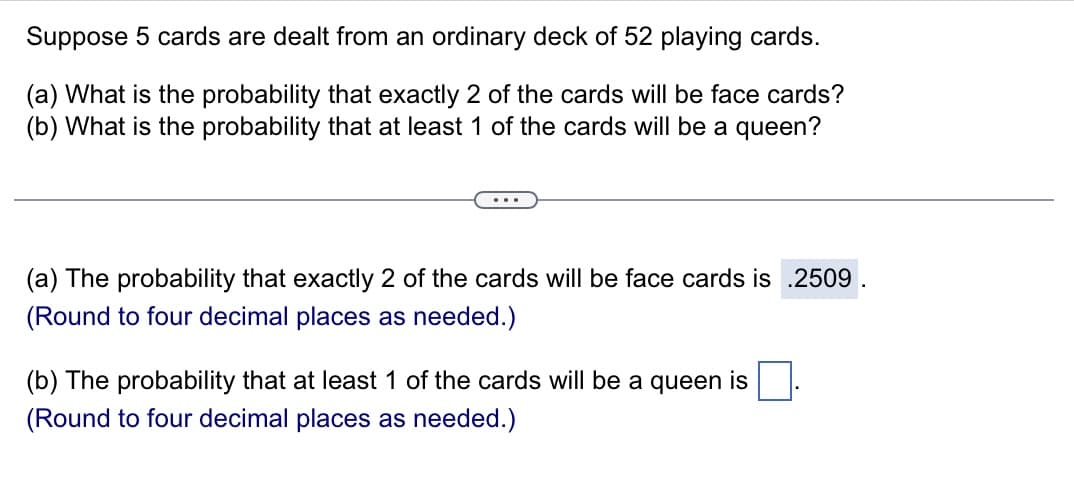 Suppose 5 cards are dealt from an ordinary deck of 52 playing cards.
(a) What is the probability that exactly 2 of the cards will be face cards?
(b) What is the probability that at least 1 of the cards will be a queen?
(a) The probability that exactly 2 of the cards will be face cards is .2509.
(Round to four decimal places as needed.)
(b) The probability that at least 1 of the cards will be a queen is
(Round to four decimal places as needed.)