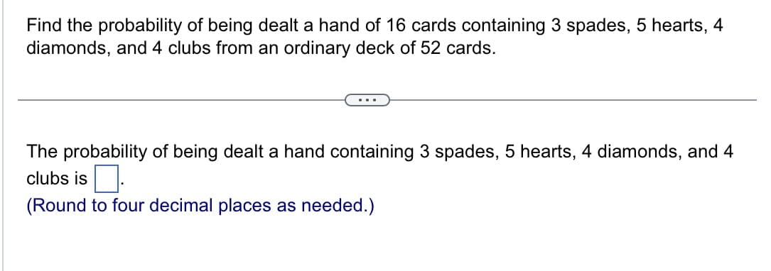 Find the probability of being dealt a hand of 16 cards containing 3 spades, 5 hearts, 4
diamonds, and 4 clubs from an ordinary deck of 52 cards.
The probability of being dealt a hand containing 3 spades, 5 hearts, 4 diamonds, and 4
clubs is.
(Round to four decimal places as needed.)