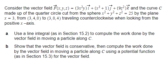 Consider the vector field F(x,y,z) = (3x²y)ỉ + (x³ + 1)j + (9z²) and the curve C
made up of the quarter circle cut from the sphere x² + y² + z² = 25 by the plane
x = 3, from (3,4,0) to (3,0,4) traveling counterclockwise when looking from the
positive x -axis.
a.
b.
Use a line integral (as in Section 15.2) to compute the work done by the
vector field in moving a particle along C.
Show that the vector field is conservative, then compute the work done
by the vector field in moving a particle along C using a potential function
(as in Section 15.3) for the vector field.