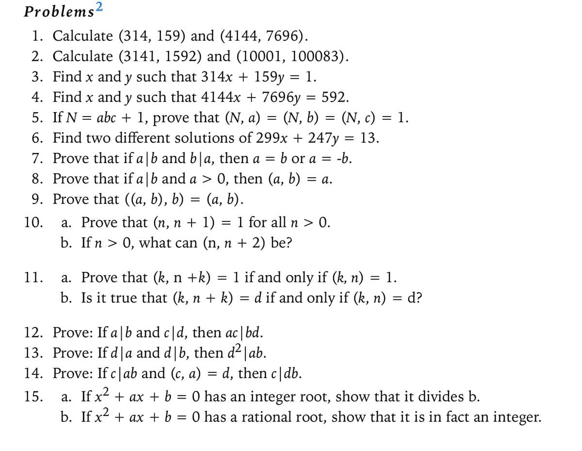 Problems2
1. Calculate (314, 159) and (4144, 7696).
2. Calculate (3141, 1592) and (10001, 100083).
3. Find x and y such that 314x + 159y = 1.
=
(N, b)
(N, c)
4. Find x and y such that 4144x + 7696y = 592.
5. If N = abc + 1, prove that (N, a)
6. Find two different solutions of 299x + 247y = 13.
7. Prove that if a|b and b|a, then a = b or a = -b.
8. Prove that if a|b and a > 0, then (a, b)
9. Prove that ((a, b), b)
=
(a, b).
10.
11.
=
= a.
a. Prove that (n, n + 1) 1 for all n > 0.
=
b. If n > 0, what can (n, n + 2) be?
12. Prove: If a b and c|d, then ac|bd.
13. Prove: If d|a and d|b, then d²|ab.
14. Prove: If cab and (c, a) = d, then c|db.
15.
=
1.
a. Prove that (k, n +k)
=
1 if and only if (k, n) = 1.
b. Is it true that (k, n + k) = d if and only if (k, n) = d?
a. If x² + ax + b = 0 has an integer root, show that it divides b.
b. If x² + ax + b = 0 has a rational root, show that it is in fact an integer.