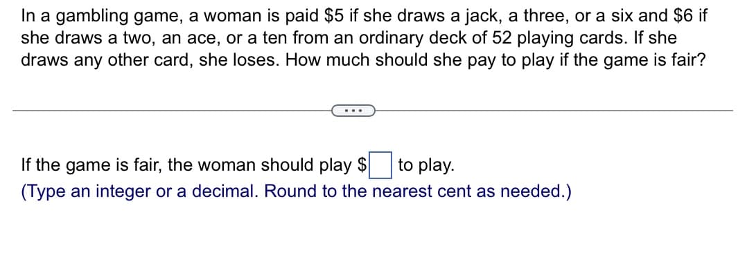 In a gambling game, a woman is paid $5 if she draws a jack, a three, or a six and $6 if
she draws a two, an ace, or a ten from an ordinary deck of 52 playing cards. If she
draws any other card, she loses. How much should she pay to play if the game is fair?
If the game is fair, the woman should play $ to play.
(Type an integer or a decimal. Round to the nearest cent as needed.)