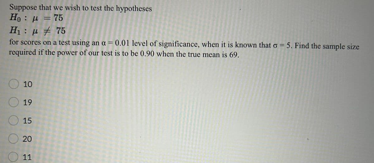 Suppose that we wish to test the hypotheses
Ho : μ = 75
H₁ : μ # 75
for scores on a test using an a = 0.01 level of significance, when it is known that o = 5. Find the sample size
required if the power of our test is to be 0.90 when the true mean is 69.
O 10
19
15
O 20
11