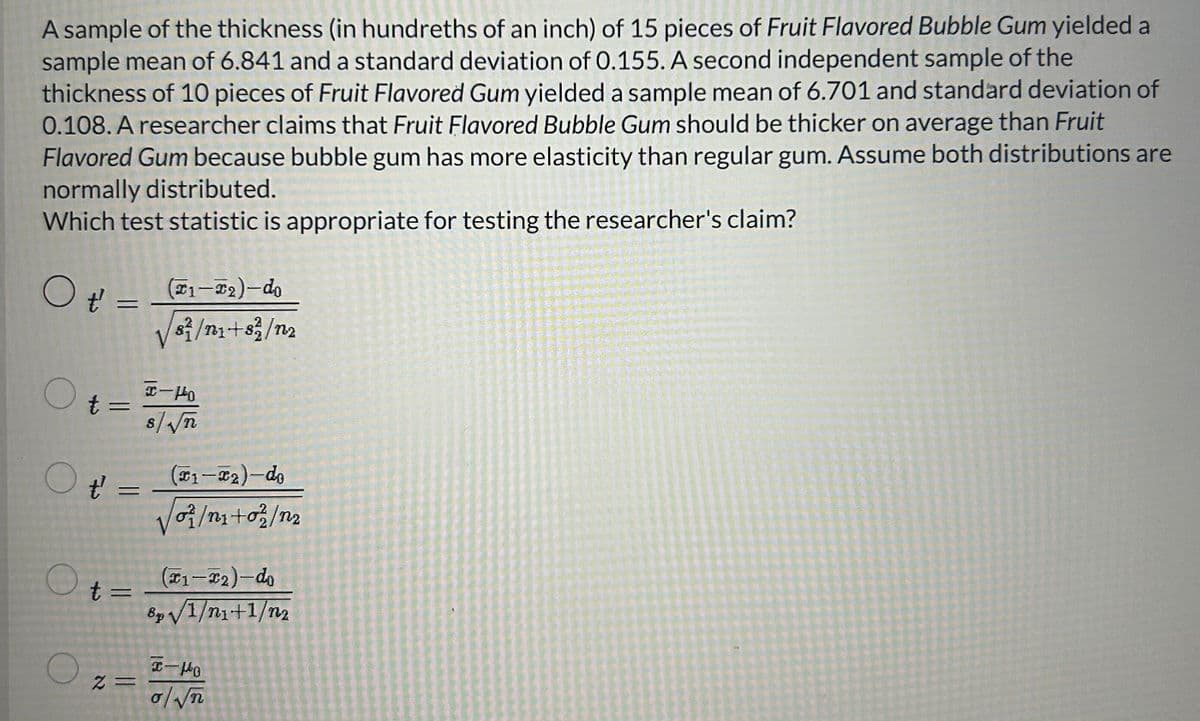 A sample of the thickness (in hundreths of an inch) of 15 pieces of Fruit Flavored Bubble Gum yielded a
sample mean of 6.841 and a standard deviation of 0.155. A second independent sample of the
thickness of 10 pieces of Fruit Flavored Gum yielded a sample mean of 6.701 and standard deviation of
0.108. A researcher claims that Fruit Flavored Bubble Gum should be thicker on average than Fruit
Flavored Gum because bubble gum has more elasticity than regular gum. Assume both distributions are
normally distributed.
Which test statistic is appropriate for testing the researcher's claim?
O t':
O
=
t =
O ť
t' =
O t =
O
2 =
(1-T₂)-do
/s/n₁+82/12
C-140
S√n
(T1-T2)-do
/o/n₁+02/n2
(1-2)-do
8p√√/1/n₁+1/n₂
x-Ho
o/√n