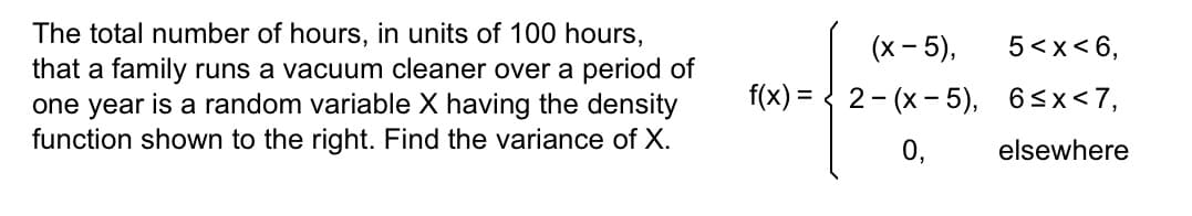 The total number of hours, in units of 100 hours,
that a family runs a vacuum cleaner over a period of
one year is a random variable X having the density
function shown to the right. Find the variance of X.
(x - 5),
f(x) = 2(x - 5),
0,
5<x< 6,
6≤x<7,
elsewhere