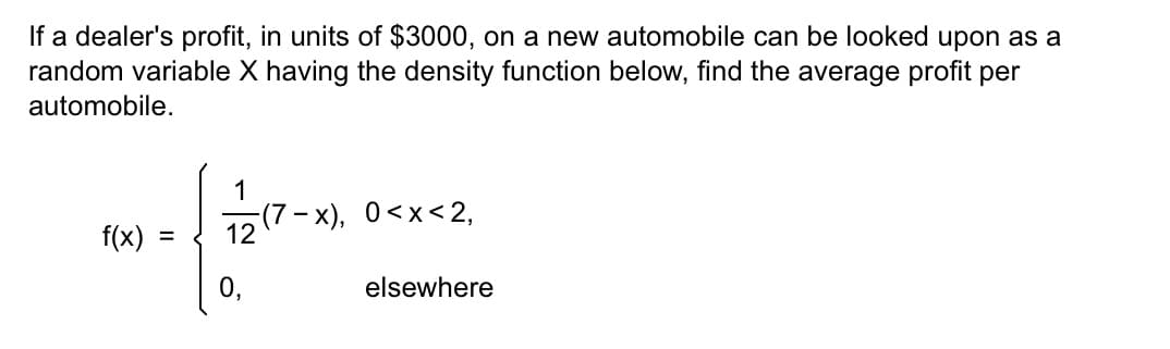 If a dealer's profit, in units of $3000, on a new automobile can be looked upon as a
random variable X having the density function below, find the average profit per
automobile.
f(x)
=
1
(7-x), 0<x<2,
elsewhere