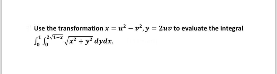 **Problem Statement:**

Use the transformation \( x = u^2 - v^2, \, y = 2uv \) to evaluate the integral

\[
\int_0^1 \int_0^{2\sqrt{1-x}} \sqrt{x^2 + y^2} \, dy \, dx.
\]

**Instructions:**

- Given the transformation, apply it to simplify and evaluate the given integral.
- Consider the limits of integration in terms of the new variables \( u \) and \( v \).
- Evaluate the transformed integral step-by-step.

**Notes:**

- Verify the transformation by looking at the Jacobian determinant.
- Carefully work through algebraic manipulations and integration techniques.
- Interpret any geometric significance of the transformation if applicable.