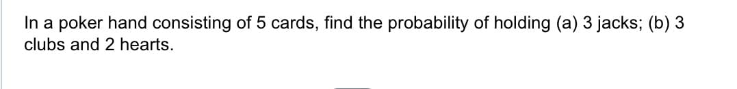 In a poker hand consisting of 5 cards, find the probability of holding (a) 3 jacks; (b) 3
clubs and 2 hearts.