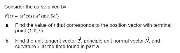 Consider the curve given by
7(t) = (etcost, et sint, 5et)
Find the value of t that corresponds to the position vector with terminal
point (1,0,5).
a.
b. Find the unit tangent vector 7, principle unit normal vector №, and
curvature x at the time found in part a.