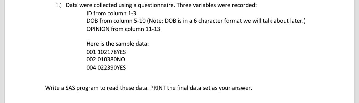 1.) Data were collected using a questionnaire. Three variables were recorded:
ID from column 1-3
DOB from column 5-10 (Note: DOB is in a 6 character format we will talk about later.)
OPINION from column 11-13
Here is the sample data:
001 102178YES
002 010380NO
004 022390YES
Write a SAS program to read these data. PRINT the final data set as your answer.