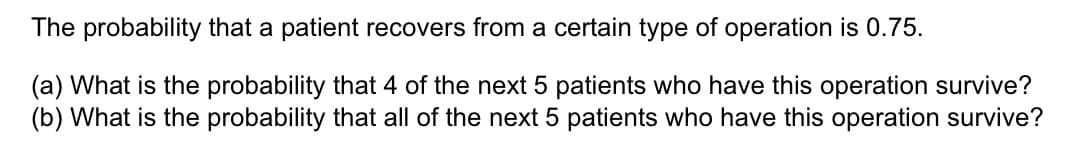 The probability that a patient recovers from a certain type of operation is 0.75.
(a) What is the probability that 4 of the next 5 patients who have this operation survive?
(b) What is the probability that all of the next 5 patients who have this operation survive?