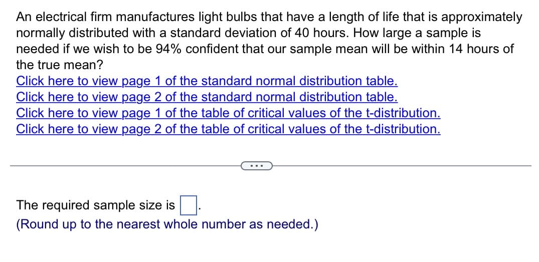 An electrical firm manufactures light bulbs that have a length of life that is approximately
normally distributed with a standard deviation of 40 hours. How large a sample is
needed if we wish to be 94% confident that our sample mean will be within 14 hours of
the true mean?
Click here to view page 1 of the standard normal distribution table.
Click here to view page 2 of the standard normal distribution table.
Click here to view page 1 of the table of critical values of the t-distribution.
Click here to view page 2 of the table of critical values of the t-distribution.
...
The required sample size is
(Round up to the nearest whole number as needed.)