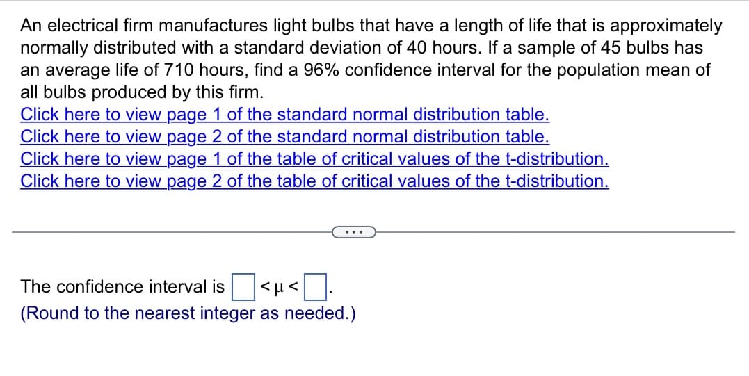 An electrical firm manufactures light bulbs that have a length of life that is approximately
normally distributed with a standard deviation of 40 hours. If a sample of 45 bulbs has
an average life of 710 hours, find a 96% confidence interval for the population mean of
all bulbs produced by this firm.
Click here to view page 1 of the standard normal distribution table.
Click here to view page 2 of the standard normal distribution table.
Click here to view page 1 of the table of critical values of the t-distribution.
Click here to view page 2 of the table of critical values of the t-distribution.
The confidence interval is
(Round to the nearest integer as needed.)
<μ<