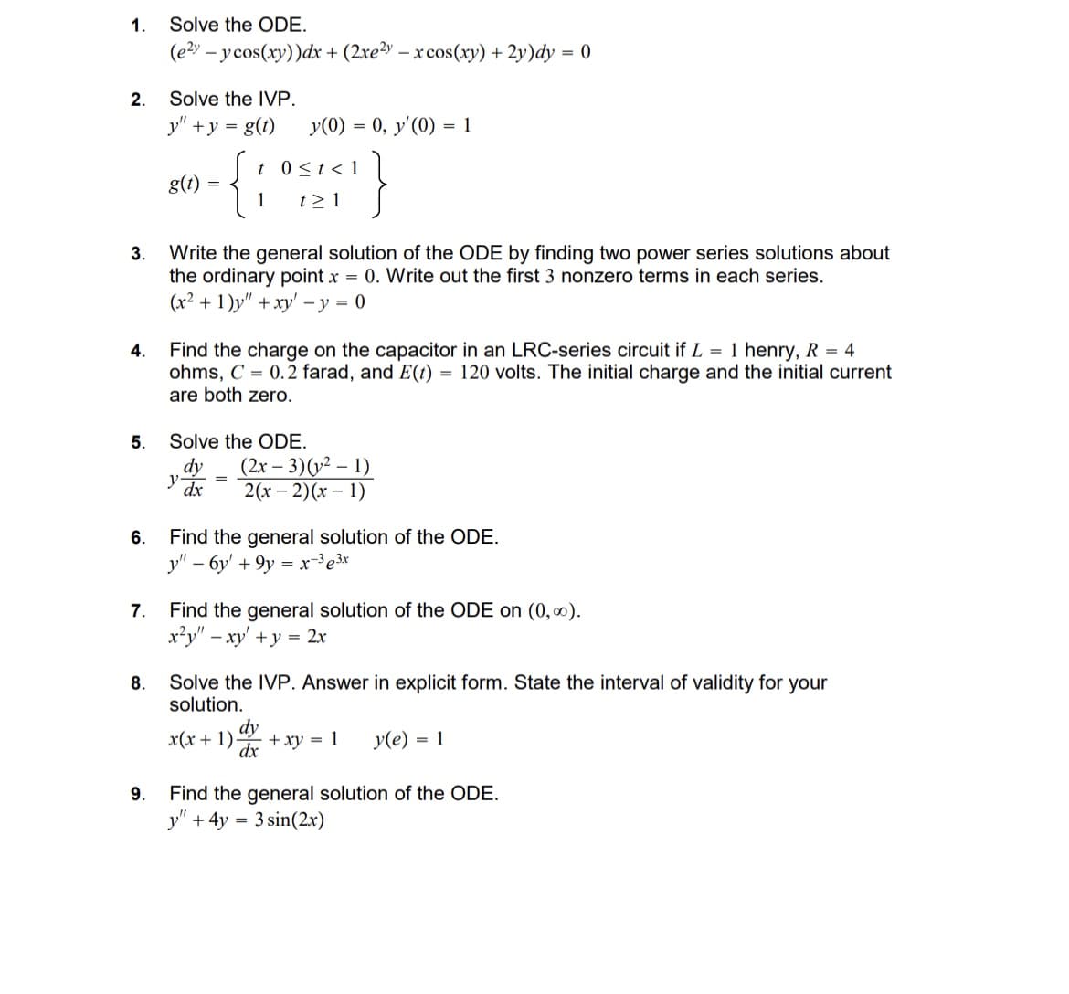 1. Solve the ODE.
(e2y-ycos(xy))dx + (2xe²y - x cos(xy) +2y)dy = 0
2.
Solve the IVP.
y" + y = g(t)
y(0) = 0, y' (0) = 1
- {;
t 0<t<1
1
t> 1 }
3.
4.
g(t)
=
Write the general solution of the ODE by finding two power series solutions about
the ordinary point x = 0. Write out the first 3 nonzero terms in each series.
(x²+1)y" + xy-y=0
Find the charge on the capacitor in an LRC-series circuit if L = 1 henry, R = 4
ohms, C=0.2 farad, and E(t) = 120 volts. The initial charge and the initial current
are both zero.
5.
Solve the ODE.
dy
(2x-3)(21)
y
=
dx
6.
2(x-2)(x-1)
Find the general solution of the ODE.
y"-6y' +9y=x-33x
7. Find the general solution of the ODE on (0,00).
8.
x²y" - xy' + y = 2x
Solve the IVP. Answer in explicit form. State the interval of validity for your
solution.
dy
dx
x(x+1)- +xy = 1
y(e) = 1
Find the general solution of the ODE.
9.
y"
+ 4y = 3 sin(2x)