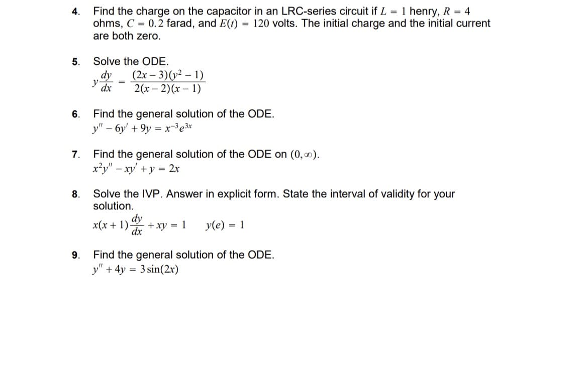 4.
Find the charge on the capacitor in an LRC-series circuit if L = 1 henry, R = 4
ohms, C=0.2 farad, and E(t) = 120 volts. The initial charge and the initial current
are both zero.
Solve the ODE.
dy
5.
y dx
=
(2x-3)(21)
6.
2(x-2)(x-1)
Find the general solution of the ODE.
y"-6y+9y=x33x
7. Find the general solution of the ODE on (0,∞).
8.
9.
x²y" xy+y=2x
Solve the IVP. Answer in explicit form. State the interval of validity for your
solution.
dy
dx
x(x + 1) +xy
= 1 y(e) = 1
Find the general solution of the ODE.
y" + 4y = 3 sin(2x)