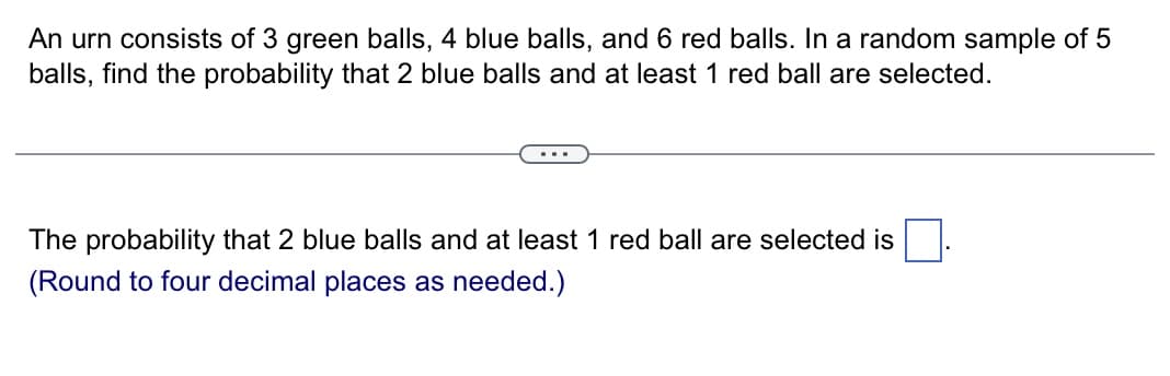 An urn consists of 3 green balls, 4 blue balls, and 6 red balls. In a random sample of 5
balls, find the probability that 2 blue balls and at least 1 red ball are selected.
The probability that 2 blue balls and at least 1 red ball are selected is
(Round to four decimal places as needed.)