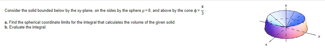 π
Consider the solid bounded below by the xy-plane, on the sides by the sphere p = 8, and above by the cone =
3
a. Find the spherical coordinate limits for the integral that calculates the volume of the given solid.
b. Evaluate the integral.