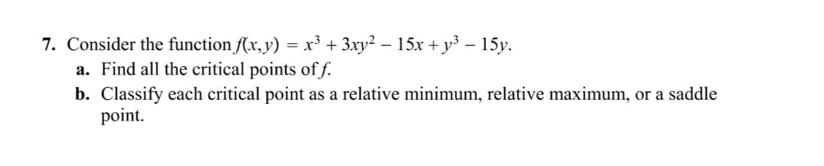 7. Consider the function f(x, y) = x³ + 3xy² − 15x + y³ – 15y.
a. Find all the critical points off.
b. Classify each critical point as a relative minimum, relative maximum, or a saddle
point.