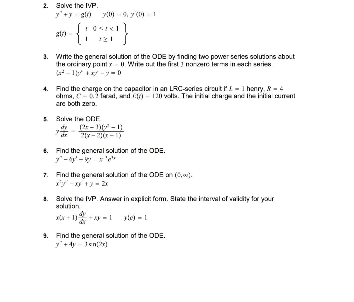 2.
Solve the IVP.
y"
+y= g(t)
y(0) = 0, y'(0) = 1
t 0≤t<1
g(t)
=
1
t≥ 1
3.
4.
Write the general solution of the ODE by finding two power series solutions about
the ordinary point x = 0. Write out the first 3 nonzero terms in each series.
(x²+1)y" + xy-y=0
Find the charge on the capacitor in an LRC-series circuit if L = 1 henry, R = 4
ohms, C=0.2 farad, and E(t) = 120 volts. The initial charge and the initial current
are both zero.
Solve the ODE.
5.
dy
y dx
=
(2x-3)(2-1)
2(x-2)(x-1)
6. Find the general solution of the ODE.
y"-6y' +9y=x-³ ³x
7. Find the general solution of the ODE on (0,∞).
8.
9.
x²y" - xy' + y = 2x
Solve the IVP. Answer in explicit form. State the interval of validity for your
solution.
dy
dx
x(x+1). +xy = 1 y(e) = 1
Find the general solution of the ODE.
y" + 4y = 3 sin(2x)