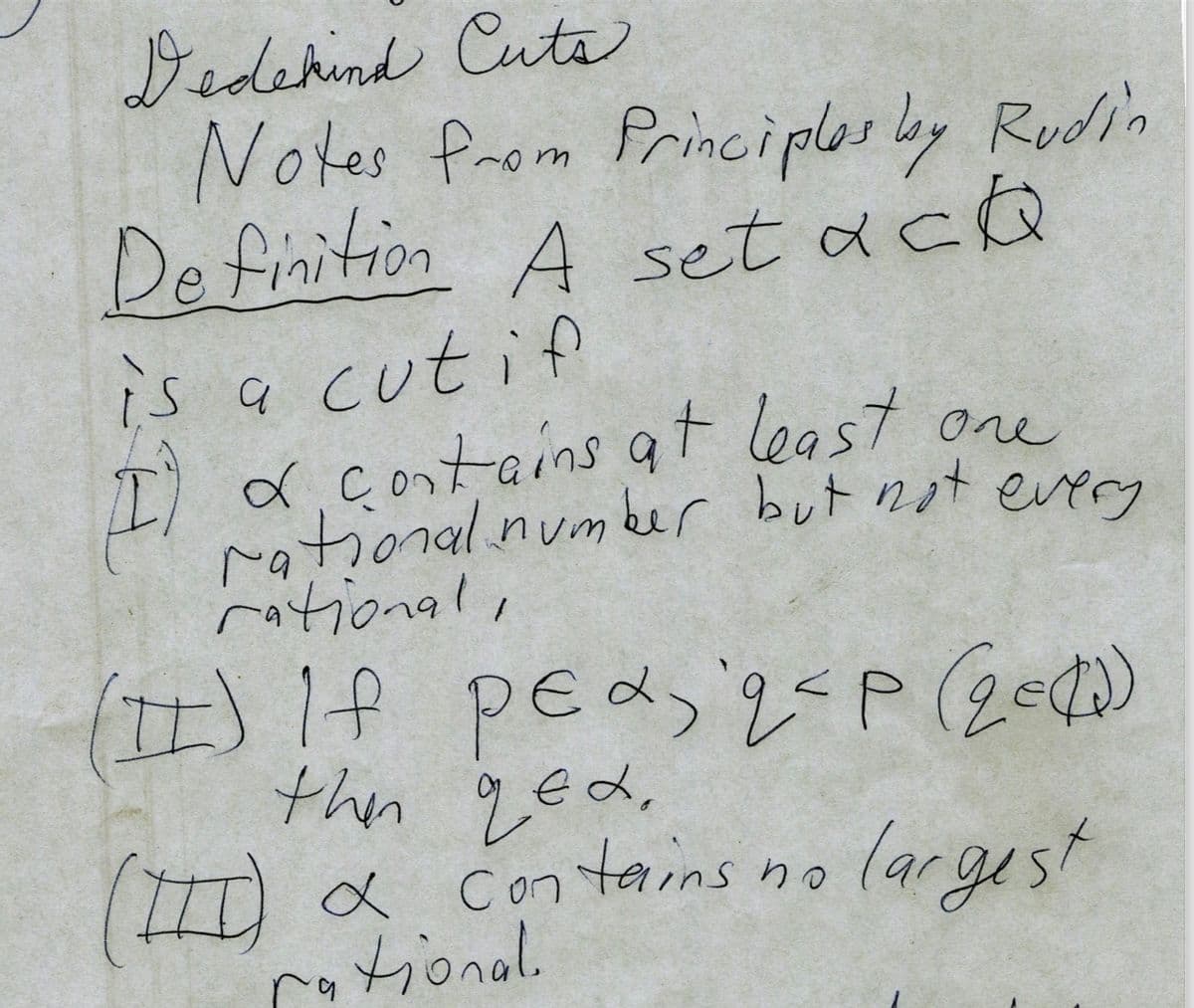 Dedekind Cuts
Notes from Principles by Rudin
Definition A set ack
is a cut if
LA
I) a contains at least one
rational number but not every
rational,
(II) If pea, q<P (2=(1)
then ged.
(III) α contains no
largest
tional
q