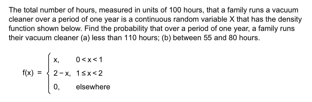 The total number of hours, measured in units of 100 hours, that a family runs a vacuum
cleaner over a period of one year is a continuous random variable X that has the density
function shown below. Find the probability that over a period of one year, a family runs
their vacuum cleaner (a) less than 110 hours; (b) between 55 and 80 hours.
f(x) =
X,
0<x< 1
2-x, 1<x<2
0,
elsewhere