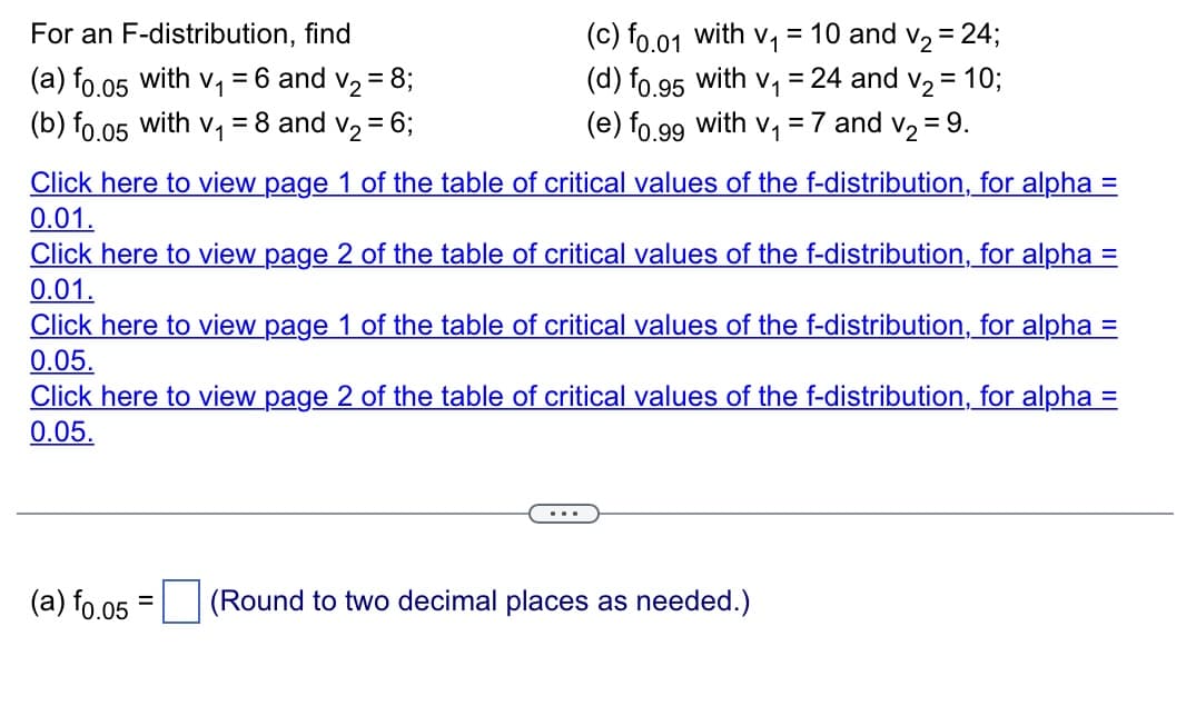 For an F-distribution, find
(a) f0.05 with v₁ = 6 and v₂ = 8;
(b) f0.05 with V₁ = 8 and v₂ = 6;
(c) f0.01 with V₁ = 10 and v₂ = 24;
(d) fo.95 with v₁ = 24 and v₂ = 10;
(e) fo.99 with V₁ = 7 and v₂ = 9.
Click here to view page 1 of the table of critical values of the f-distribution, for alpha =
0.01.
Click here to view page 2 of the table of critical values of the f-distribution, for alpha =
0.01.
Click here to view page 1 of the table of critical values of the f-distribution, for alpha =
0.05.
Click here to view page 2 of the table of critical values of the f-distribution, for alpha =
0.05.
...
(a) f0.05 = (Round to two decimal places as needed.)