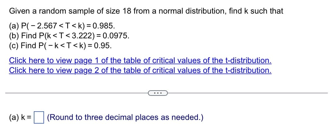 Given a random sample of size 18 from a normal distribution, find k such that
(a) P(-2.567<T<k) = 0.985.
(b) Find P(k <T<3.222) = 0.0975.
(c) Find P(-k<T<k) = 0.95.
Click here to view page 1 of the table of critical values of the t-distribution.
Click here to view page 2 of the table of critical values of the t-distribution.
(a) k = (Round to three decimal places as needed.)