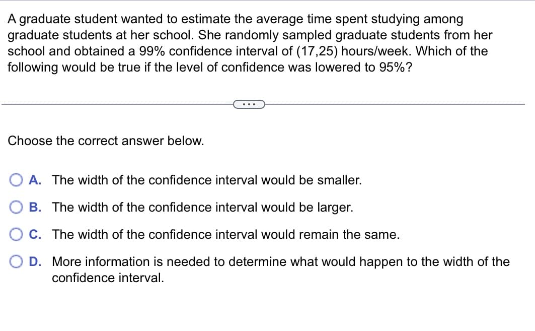 A graduate student wanted to estimate the average time spent studying among
graduate students at her school. She randomly sampled graduate students from her
school and obtained a 99% confidence interval of (17,25) hours/week. Which of the
following would be true if the level of confidence was lowered to 95%?
Choose the correct answer below.
OA. The width of the confidence interval would be smaller.
B. The width of the confidence interval would be larger.
C. The width of the confidence interval would remain the same.
D. More information is needed to determine what would happen to the width of the
confidence interval.