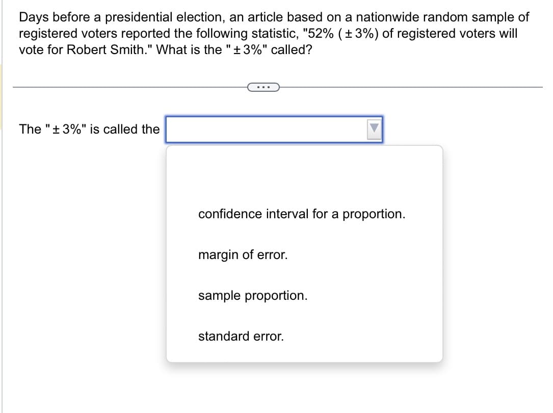 Days before a presidential election, an article based on a nationwide random sample of
registered voters reported the following statistic, "52% (±3%) of registered voters will
vote for Robert Smith." What is the "±3%" called?
The "±3%" is called the
confidence interval for a proportion.
margin of error.
sample proportion.
standard error.