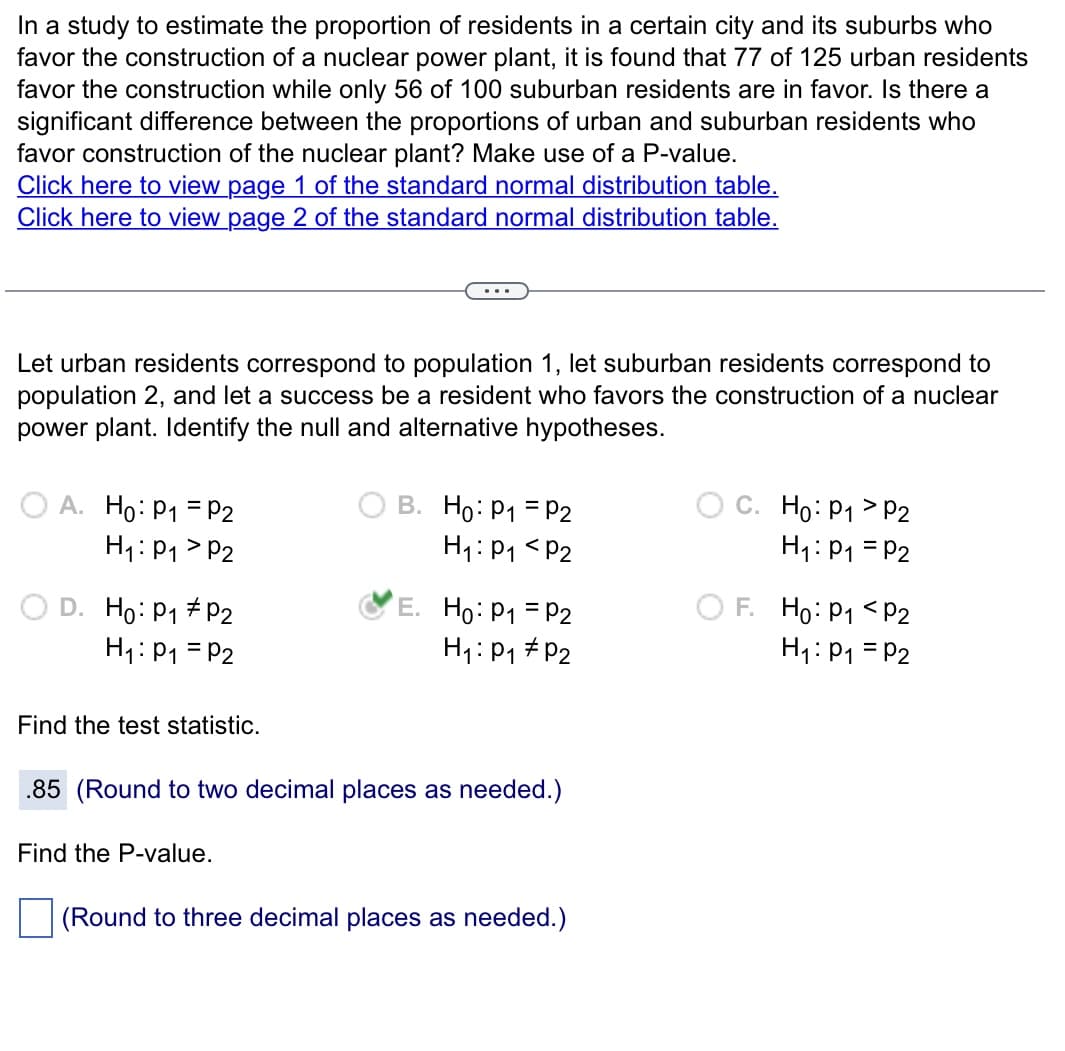 In a study to estimate the proportion of residents in a certain city and its suburbs who
favor the construction of a nuclear power plant, it is found that 77 of 125 urban residents
favor the construction while only 56 of 100 suburban residents are in favor. Is there a
significant difference between the proportions of urban and suburban residents who
favor construction of the nuclear plant? Make use of a P-value.
Click here to view page 1 of the standard normal distribution table.
Click here to view page 2 of the standard normal distribution table.
Let urban residents correspond to population 1, let suburban residents correspond to
population 2, and let a success be a resident who favors the construction of a nuclear
power plant. Identify the null and alternative hypotheses.
A. Ho: P₁ = P2
H₁: P₁ P2
D. Ho: P₁ #P2
H₁: P₁ = P2
Find the test statistic.
...
Find the P-value.
B. Ho: P₁ = P2
H₁: P₁ P2
E. Ho: P₁ = P2
H₁: P₁ P2
.85 (Round to two decimal places as needed.)
(Round to three decimal places as needed.)
C. Ho: P₁ > P2
H₁: P₁ = P2
F. Ho: P1
P2
H₁: P₁ = P2