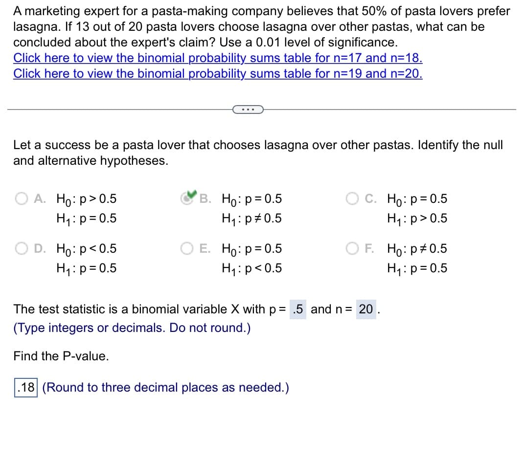 A marketing expert for a pasta-making company believes that 50% of pasta lovers prefer
lasagna. If 13 out of 20 pasta lovers choose lasagna over other pastas, what can be
concluded about the expert's claim? Use a 0.01 level of significance.
Click here to view the binomial probability sums table for n=17 and n=18.
Click here to view the binomial probability sums table for n=19 and n=20.
Let a success be a pasta lover that chooses lasagna over other pastas. Identify the null
and alternative hypotheses.
O A. Ho: p > 0.5
H₁: p = 0.5
D. Ho: p<0.5
H₁: p=0.5
B. Ho: p = 0.5
H₁: p0.5
E. Ho: p= 0.5
H₁: p <0.5
C. Ho: p=0.5
H₁: p>0.5
.18 (Round to three decimal places as needed.)
F. Ho: p0.5
H₁: p=0.5
The test statistic is a binomial variable X with p= .5 and n = 20.
(Type integers or decimals. Do not round.)
Find the P-value.