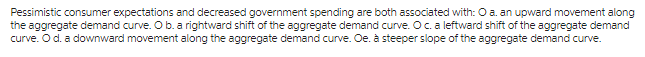 Pessimistic consumer expectations and decreased government spending are both associated with: O a. an upward movement along
the aggregate demand curve. O b. a rightward shift of the aggregate demand curve. O c. a leftward shift of the aggregate demand
curve. O d. a downward movement along the aggregate demand curve. Oe. à steeper slope of the aggregate demand curve.